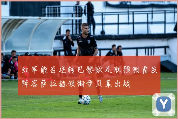 红军能否逆转巴黎欧足联预测首发阵容萨拉赫领衔登贝莱出战