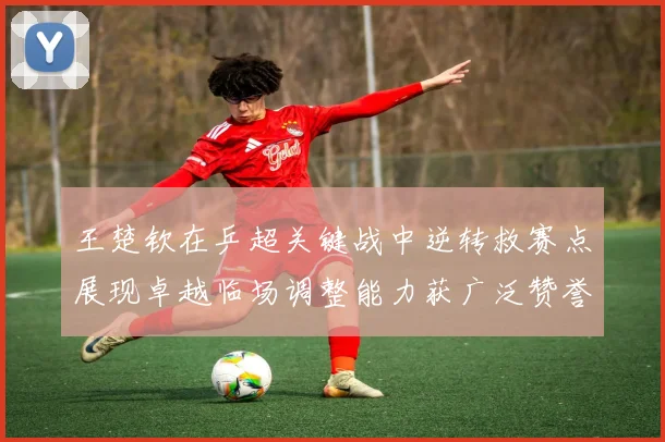 王楚钦在乒超关键战中逆转救赛点展现卓越临场调整能力获广泛赞誉