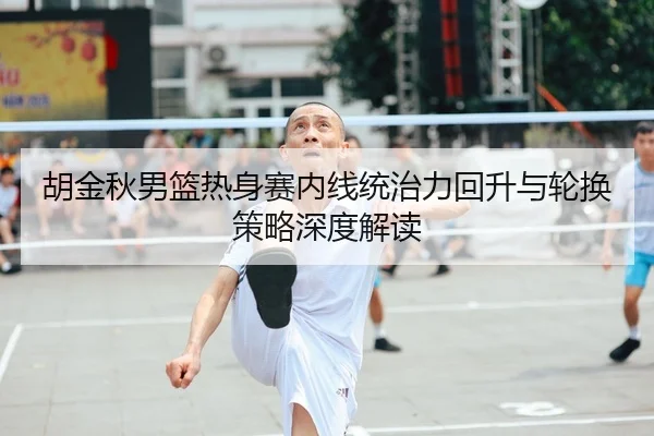 胡金秋男篮热身赛内线统治力回升与轮换策略深度解读
